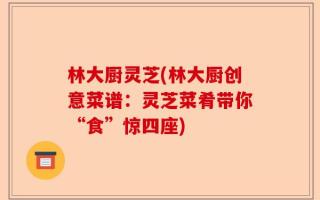 林大厨灵芝(林大厨创意菜谱：灵芝菜肴带你“食”惊四座)