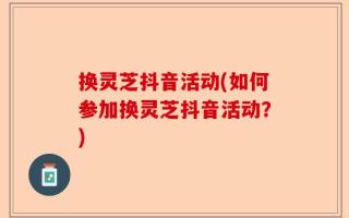 换灵芝抖音活动(如何参加换灵芝抖音活动？)