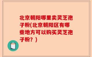 北京朝阳哪里卖灵芝孢子粉(北京朝阳区有哪些地方可以购买灵芝孢子粉？)