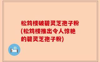 松鸩楼破碧灵芝孢子粉(松鸩楼推出令人惊艳的碧灵芝孢子粉)
