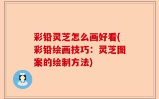 彩铅灵芝怎么画好看(彩铅绘画技巧：灵芝图案的绘制方法)