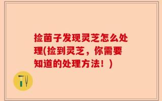 捡菌子发现灵芝怎么处理(捡到灵芝，你需要知道的处理方法！)