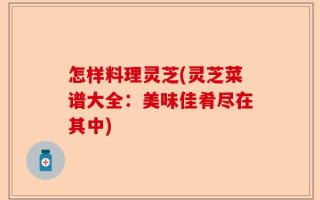 怎样料理灵芝(灵芝菜谱大全：美味佳肴尽在其中)