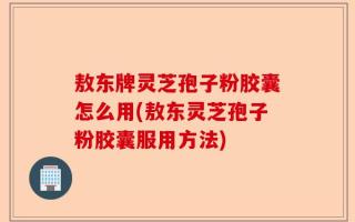 敖东牌灵芝孢子粉胶囊怎么用(敖东灵芝孢子粉胶囊服用方法)