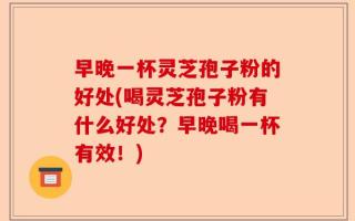 早晚一杯灵芝孢子粉的好处(喝灵芝孢子粉有什么好处？早晚喝一杯有效！)
