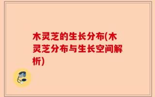 木灵芝的生长分布(木灵芝分布与生长空间解析)