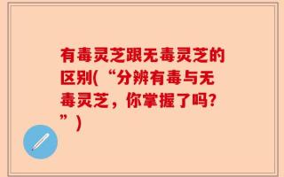 有毒灵芝跟无毒灵芝的区别(“分辨有毒与无毒灵芝，你掌握了吗？”)