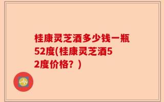 桂康灵芝酒多少钱一瓶52度(桂康灵芝酒52度价格？)