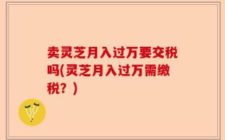 卖灵芝月入过万要交税吗(灵芝月入过万需缴税？)