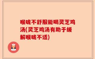 喉咙不舒服能喝灵芝鸡汤(灵芝鸡汤有助于缓解喉咙不适)