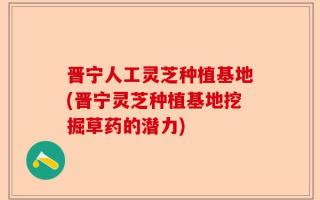 晋宁人工灵芝种植基地(晋宁灵芝种植基地挖掘草药的潜力)