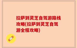 拉萨到灵芝自驾游路线攻略(拉萨到灵芝自驾游全程攻略)