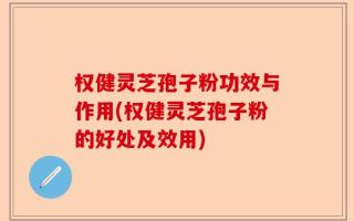 权健灵芝孢子粉功效与作用(权健灵芝孢子粉的好处及效用)