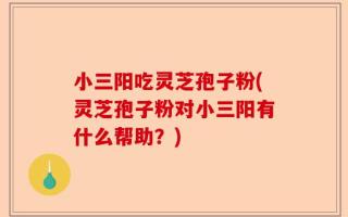 小三阳吃灵芝孢子粉(灵芝孢子粉对小三阳有什么帮助？)