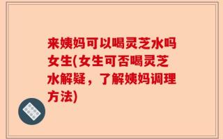来姨妈可以喝灵芝水吗女生(女生可否喝灵芝水解疑，了解姨妈调理方法)