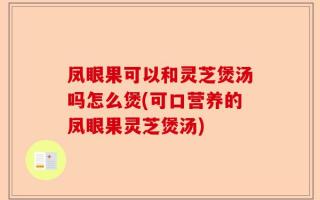 凤眼果可以和灵芝煲汤吗怎么煲(可口营养的凤眼果灵芝煲汤)