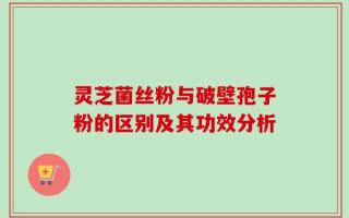 灵芝菌丝粉与破壁孢子粉的区别及其功效分析