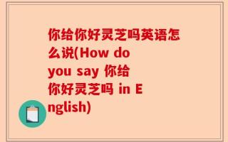 你给你好灵芝吗英语怎么说(How do you say 你给你好灵芝吗 in English)