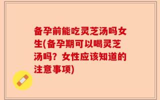 备孕前能吃灵芝汤吗女生(备孕期可以喝灵芝汤吗？女性应该知道的注意事项)