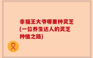 幸福王大爷哪里种灵芝(一位养生达人的灵芝种植之路)