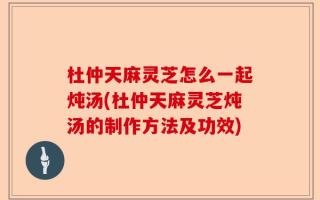 杜仲天麻灵芝怎么一起炖汤(杜仲天麻灵芝炖汤的制作方法及功效)