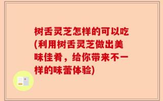 树舌灵芝怎样的可以吃(利用树舌灵芝做出美味佳肴，给你带来不一样的味蕾体验)