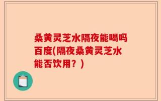 桑黄灵芝水隔夜能喝吗百度(隔夜桑黄灵芝水能否饮用？)