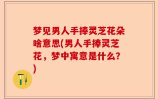 梦见男人手捧灵芝花朵啥意思(男人手捧灵芝花，梦中寓意是什么？)