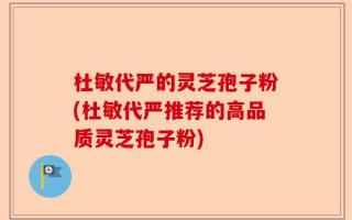 杜敏代严的灵芝孢子粉(杜敏代严推荐的高品质灵芝孢子粉)