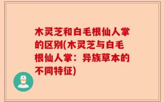 木灵芝和白毛根仙人掌的区别(木灵芝与白毛根仙人掌：异族草本的不同特征)