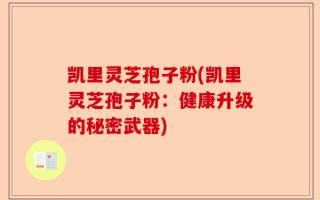 凯里灵芝孢子粉(凯里灵芝孢子粉：健康升级的秘密武器)