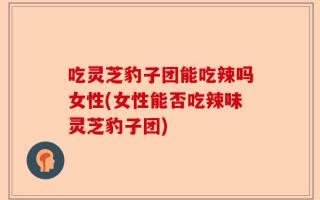 吃灵芝豹子团能吃辣吗女性(女性能否吃辣味灵芝豹子团)