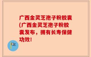 广西金灵芝孢子粉胶囊(广西金灵芝孢子粉胶囊发布，拥有长寿保健功效！