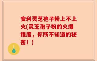 安利灵芝孢子粉上不上火(灵芝孢子粉的火爆程度，你所不知道的秘密！)