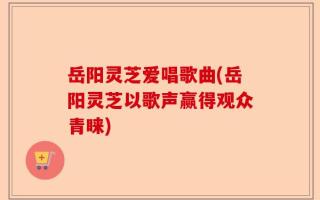 岳阳灵芝爱唱歌曲(岳阳灵芝以歌声赢得观众青睐)