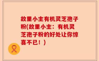 故里小主有机灵芝孢子粉(故里小主：有机灵芝孢子粉的好处让你惊喜不已！)