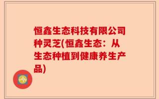 恒鑫生态科技有限公司种灵芝(恒鑫生态：从生态种植到健康养生产品)
