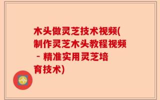木头做灵芝技术视频(制作灵芝木头教程视频 - 精准实用灵芝培育技术)