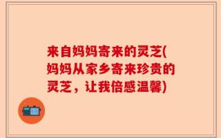 来自妈妈寄来的灵芝(妈妈从家乡寄来珍贵的灵芝，让我倍感温馨)