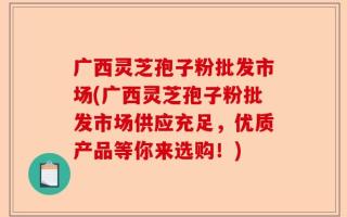 广西灵芝孢子粉批发市场(广西灵芝孢子粉批发市场供应充足，优质产品等你来选购！)