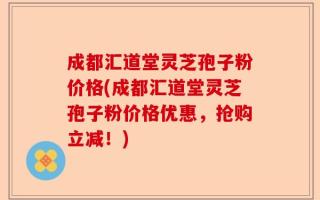 成都汇道堂灵芝孢子粉价格(成都汇道堂灵芝孢子粉价格优惠，抢购立减！)