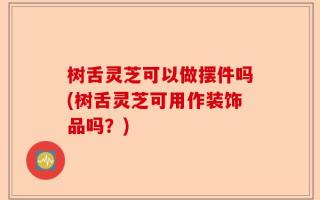 树舌灵芝可以做摆件吗(树舌灵芝可用作装饰品吗？)