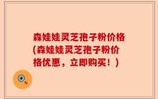 森娃娃灵芝孢子粉价格(森娃娃灵芝孢子粉价格优惠，立即购买！)