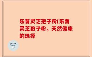 乐普灵芝孢子粉(乐普灵芝孢子粉，天然健康的选择