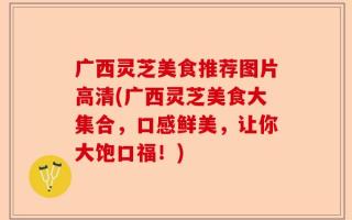 广西灵芝美食推荐图片高清(广西灵芝美食大集合，口感鲜美，让你大饱口福！)