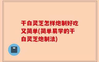 干白灵芝怎样炮制好吃又简单(简单易学的干白灵芝炮制法)