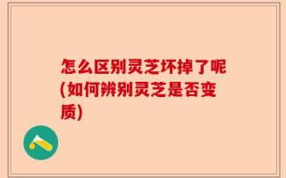 怎么区别灵芝坏掉了呢(如何辨别灵芝是否变质)