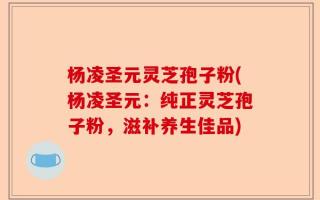 杨凌圣元灵芝孢子粉(杨凌圣元：纯正灵芝孢子粉，滋补养生佳品)