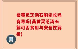 桑黄灵芝汤石斛能吃吗有毒吗(桑黄灵芝汤石斛可否食用与安全性解析)