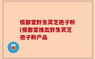 榄都堂野生灵芝孢子粉(榄都堂推出野生灵芝孢子粉产品